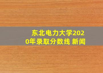 东北电力大学2020年录取分数线 新闻